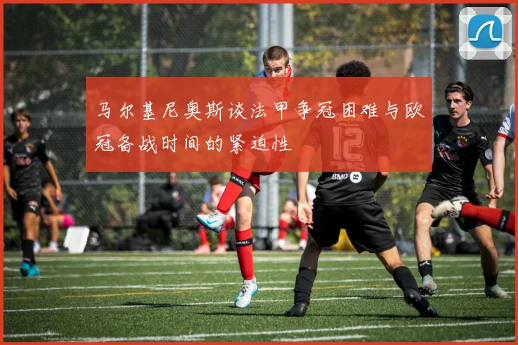 马尔基尼奥斯谈法甲争冠困难与欧冠备战时间的紧迫性