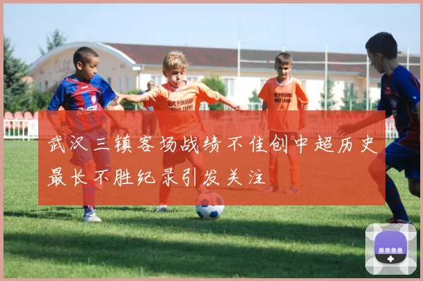 武汉三镇客场战绩不佳创中超历史最长不胜纪录引发关注