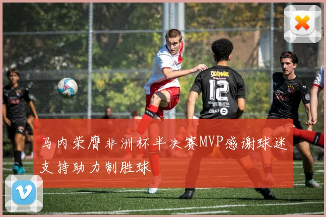 马内荣膺非洲杯半决赛MVP感谢球迷支持助力制胜球