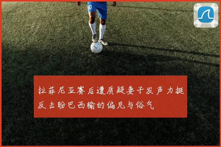 拉菲尼亚赛后遭质疑妻子发声力挺反击盼巴西输的偏见与俗气