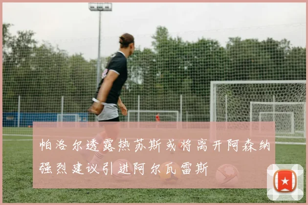 帕洛尔透露热苏斯或将离开阿森纳强烈建议引进阿尔瓦雷斯