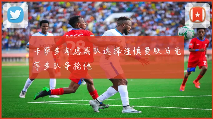 卡萨多考虑离队选择谨慎曼联马竞等多队争抢他