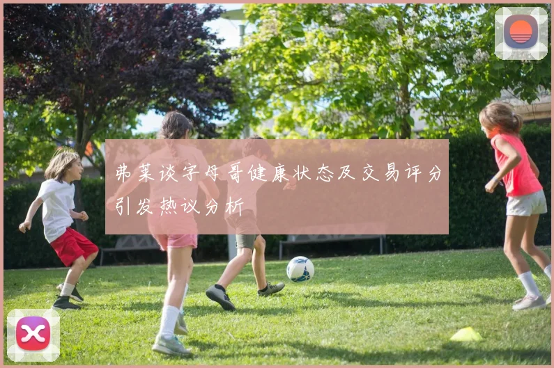 弗莱谈字母哥健康状态及交易评分引发热议分析