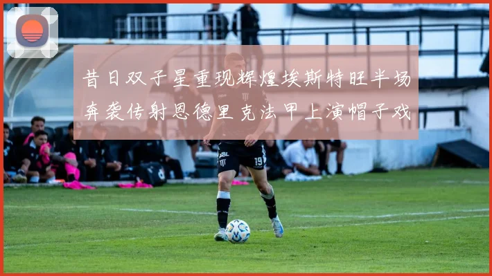 昔日双子星重现辉煌埃斯特旺半场奔袭传射恩德里克法甲上演帽子戏法