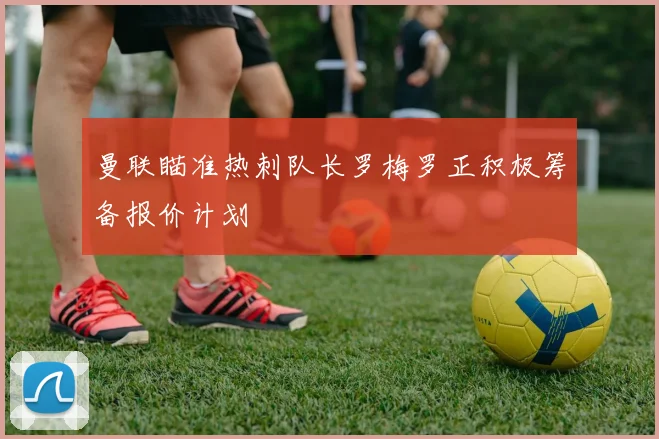 曼联瞄准热刺队长罗梅罗正积极筹备报价计划
