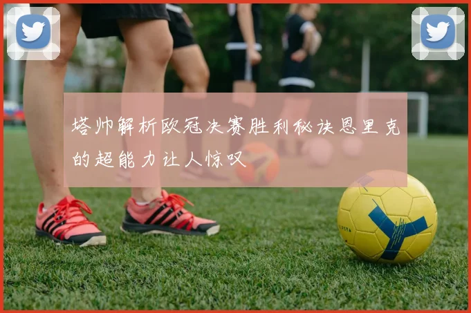 塔帅解析欧冠决赛胜利秘诀恩里克的超能力让人惊叹