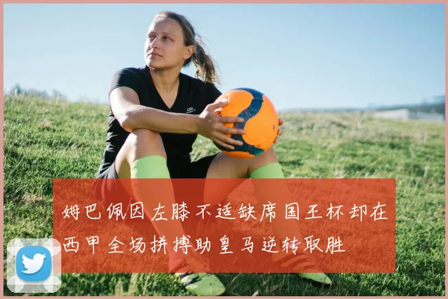 姆巴佩因左膝不适缺席国王杯却在西甲全场拼搏助皇马逆转取胜