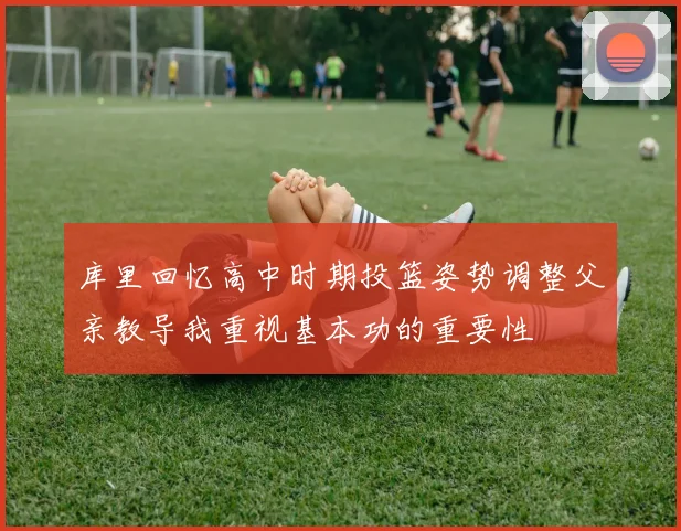 库里回忆高中时期投篮姿势调整父亲教导我重视基本功的重要性