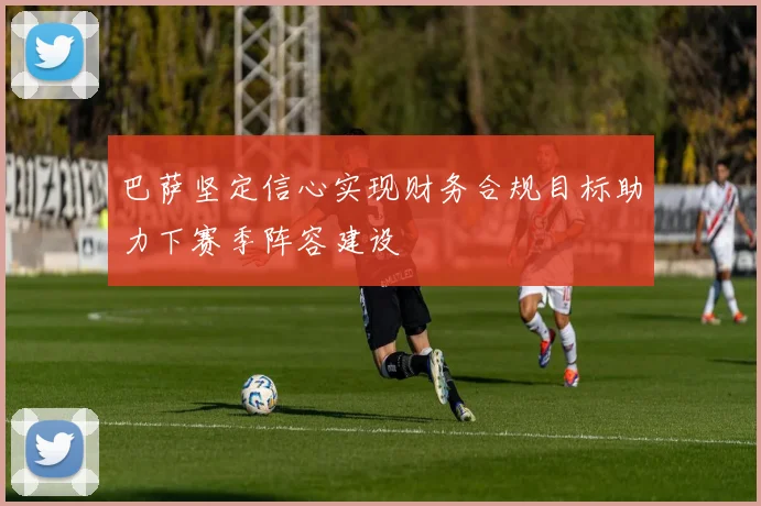巴萨坚定信心实现财务合规目标助力下赛季阵容建设