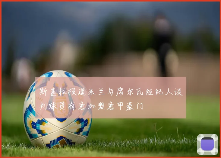 斯基拉报道米兰与席尔瓦经纪人谈判球员有意加盟意甲豪门