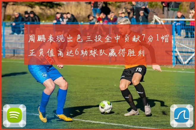周鹏表现出色三投全中贡献7分1帽正负值高达6助球队赢得胜利