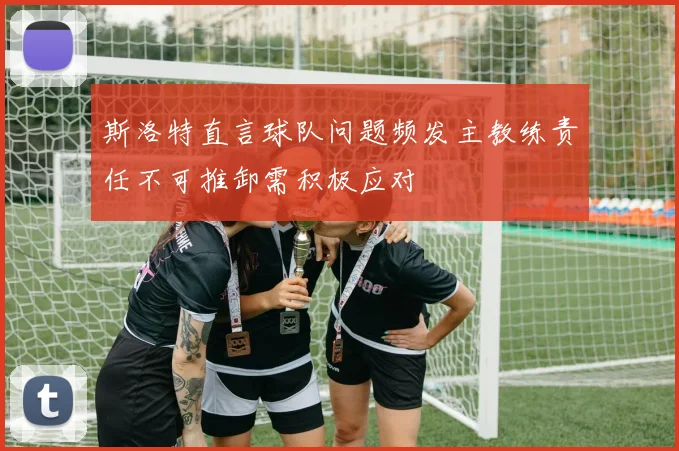 斯洛特直言球队问题频发主教练责任不可推卸需积极应对